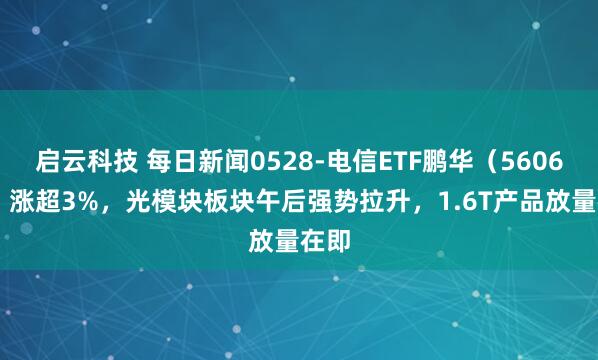 启云科技 每日新闻0528-电信ETF鹏华（560690）涨超3%，光模块板块午后强势拉升，1.6T产品放量在即
