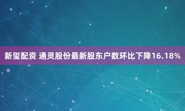 新玺配资 通灵股份最新股东户数环比下降16.18%