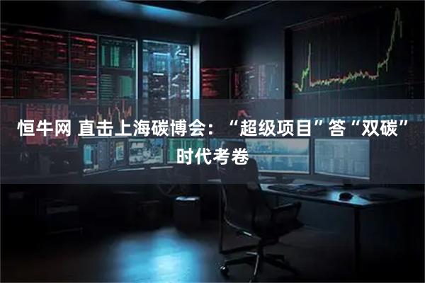 恒牛网 直击上海碳博会：“超级项目”答“双碳”时代考卷