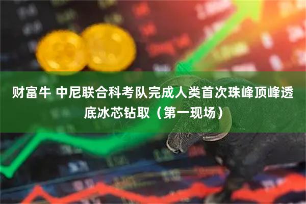 财富牛 中尼联合科考队完成人类首次珠峰顶峰透底冰芯钻取（第一现场）